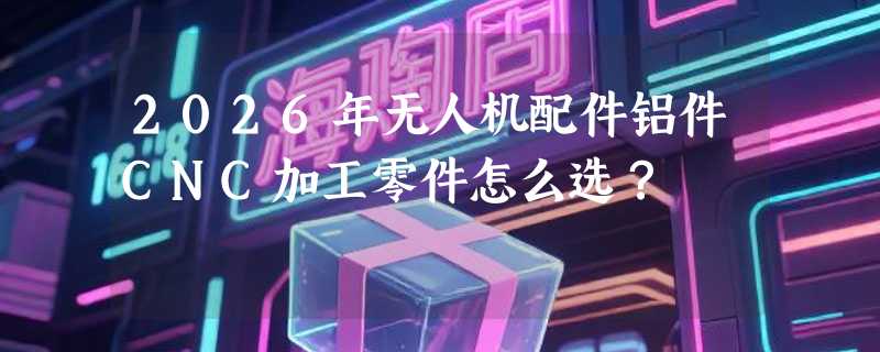 2026年无人机配件铝件CNC加工零件怎么选？