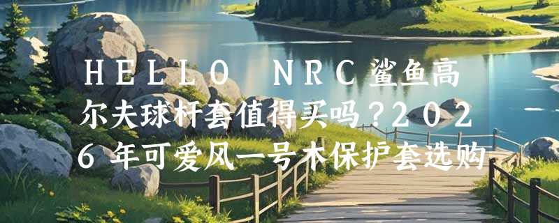 HELLO NRC鲨鱼高尔夫球杆套值得买吗？2026年可爱风一号木保护套选购要点