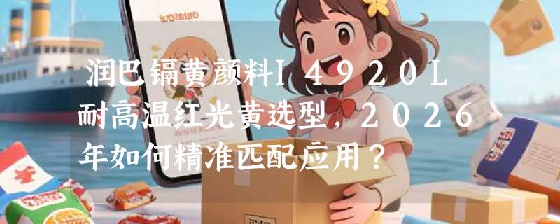 润巴镉黄颜料I4920L耐高温红光黄选型，2026年如何精准匹配应用？
