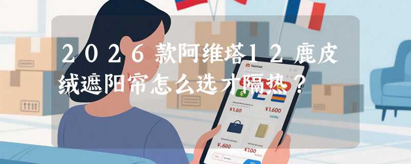 2026款阿维塔12鹿皮绒遮阳帘怎么选才隔热？