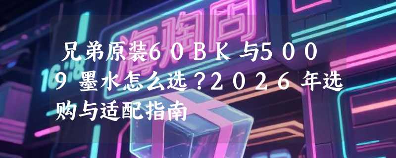兄弟原装60BK与5009墨水怎么选？2026年选购与适配指南