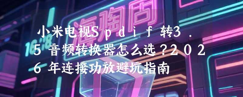 小米电视Spdif转3.5音频转换器怎么选？2026年连接功放避坑指南