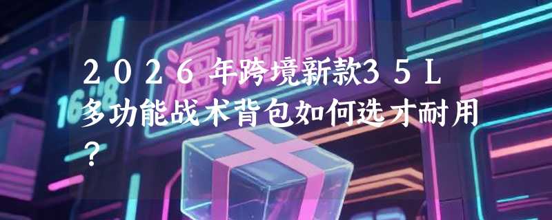 2026年跨境新款35L多功能战术背包如何选才耐用？