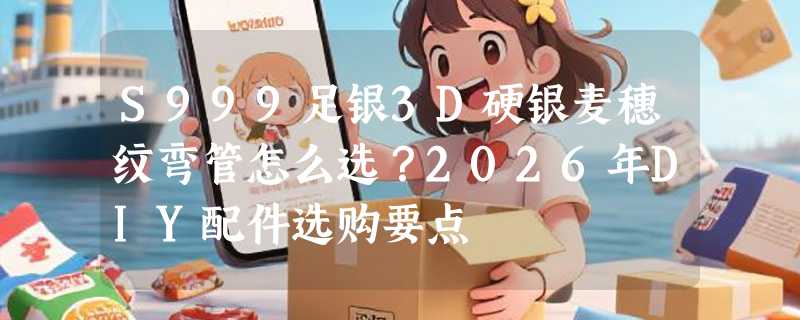 S999足银3D硬银麦穗纹弯管怎么选？2026年DIY配件选购要点