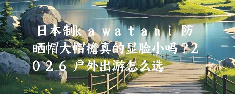 日本制kawatani防晒帽大帽檐真的显脸小吗？2026户外出游怎么选