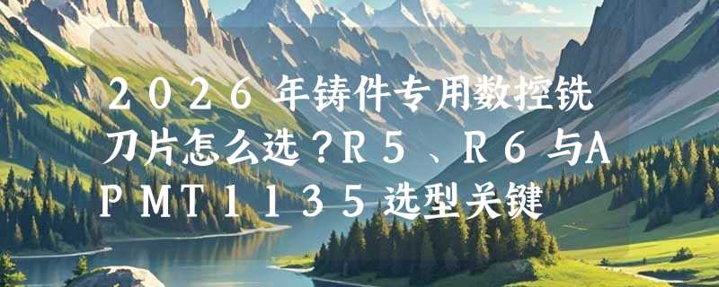 2026年铸件专用数控铣刀片怎么选？R5、R6与APMT1135选型关键