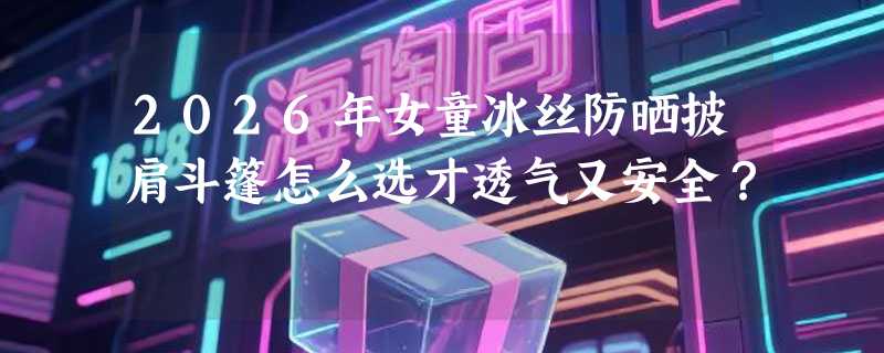 2026年女童冰丝防晒披肩斗篷怎么选才透气又安全？
