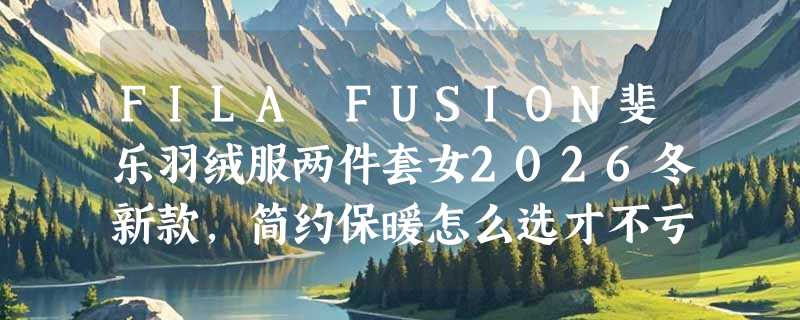 FILA FUSION斐乐羽绒服两件套女2026冬新款，简约保暖怎么选才不亏？