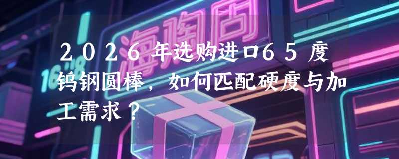 2026年选购进口65度钨钢圆棒，如何匹配硬度与加工需求？
