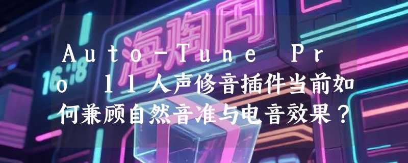 Auto-Tune Pro 11人声修音插件当前如何兼顾自然音准与电音效果？