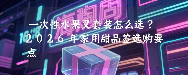 一次性水果叉套装怎么选？2026年家用甜品签选购要点
