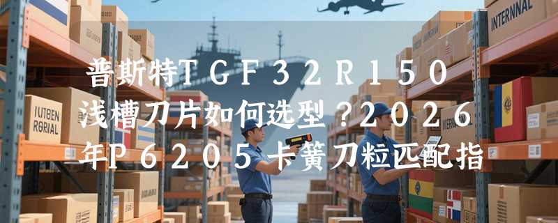 普斯特TGF32R150浅槽刀片如何选型？2026年P6205卡簧刀粒匹配指南