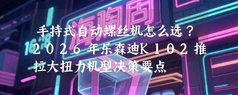 手持式自动螺丝机怎么选？2026年乐森迪K102推拉大扭力机型决策要点