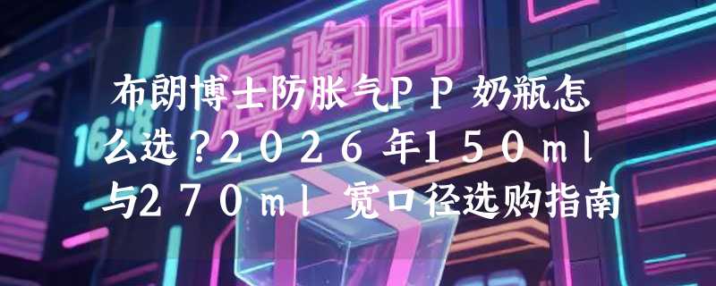 布朗博士防胀气PP奶瓶怎么选？2026年150ml与270ml宽口径选购指南