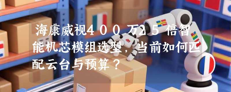 海康威视400万25倍智能机芯模组选型，当前如何匹配云台与预算？