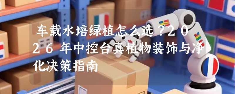 车载水培绿植怎么选？2026年中控台真植物装饰与净化决策指南