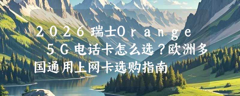 2026瑞士Orange 5G电话卡怎么选？欧洲多国通用上网卡选购指南