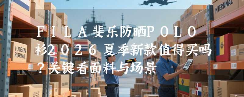 FILA斐乐防晒POLO衫2026夏季新款值得买吗？关键看面料与场景