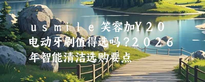 usmile笑容加Y20电动牙刷值得选吗？2026年智能清洁选购要点