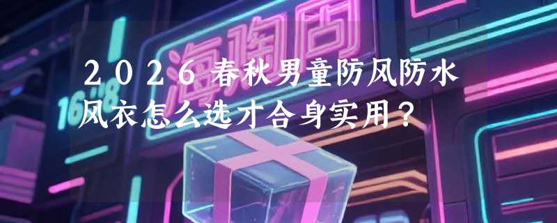 2026春秋男童防风防水风衣怎么选才合身实用？
