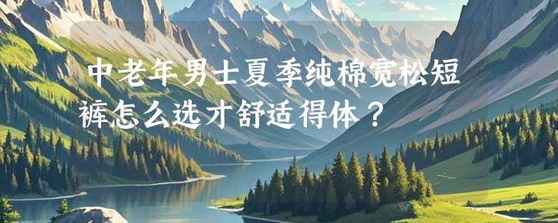 中老年男士夏季纯棉宽松短裤怎么选才舒适得体？