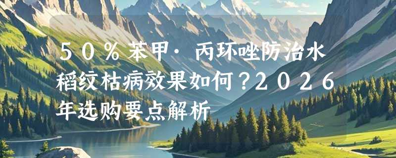 50%苯甲·丙环唑防治水稻纹枯病效果如何？2026年选购要点解析