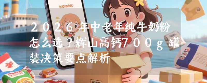 2026年中老年纯牛奶粉怎么选？辉山高钙700g罐装决策要点解析