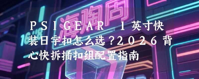 PSIGEAR 1英寸快装日字扣怎么选？2026背心快拆插扣组配置指南
