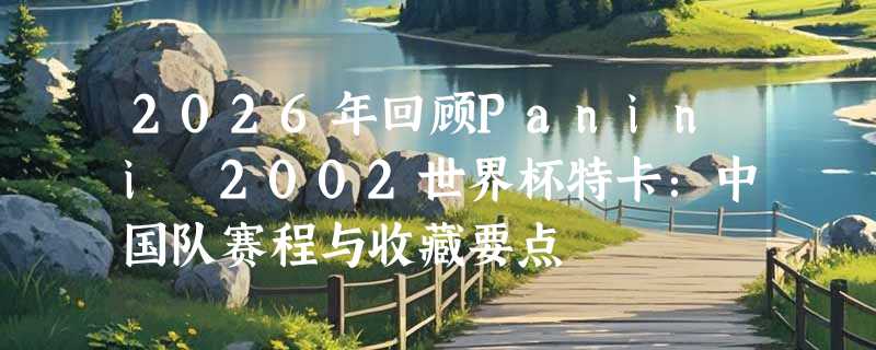2026年回顾Panini 2002世界杯特卡：中国队赛程与收藏要点