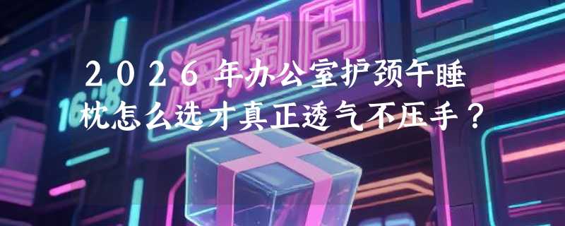 2026年办公室护颈午睡枕怎么选才真正透气不压手？