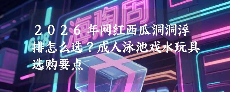 2026年网红西瓜洞洞浮排怎么选？成人泳池戏水玩具选购要点