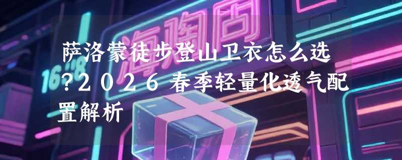 萨洛蒙徒步登山卫衣怎么选？2026春季轻量化透气配置解析