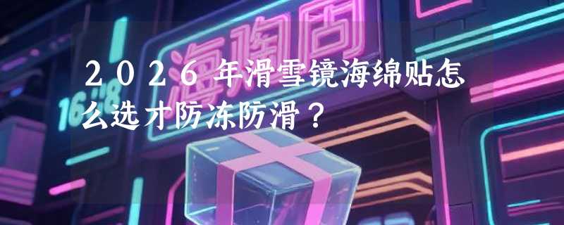 2026年滑雪镜海绵贴怎么选才防冻防滑？