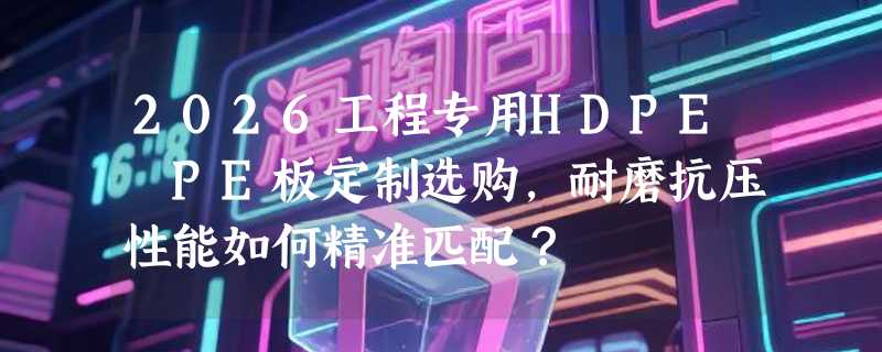 2026工程专用HDPE PE板定制选购，耐磨抗压性能如何精准匹配？