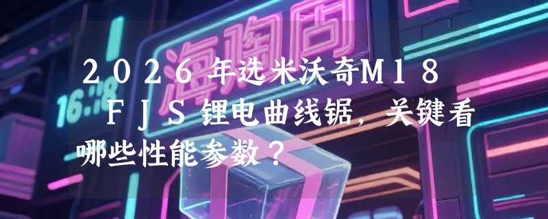 2026年选米沃奇M18 FJS锂电曲线锯，关键看哪些性能参数？