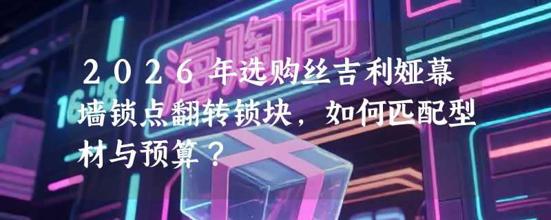2026年选购丝吉利娅幕墙锁点翻转锁块，如何匹配型材与预算？