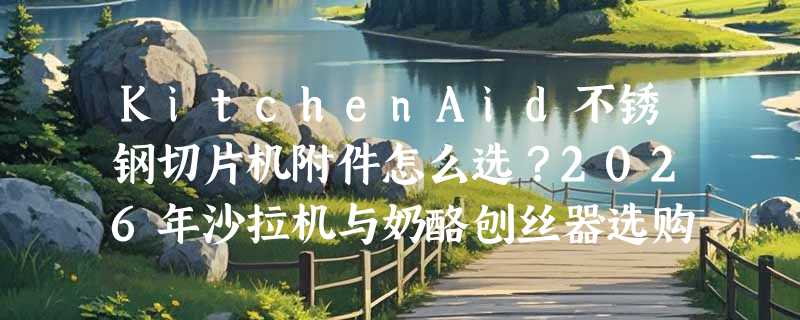 KitchenAid不锈钢切片机附件怎么选？2026年沙拉机与奶酪刨丝器选购要点