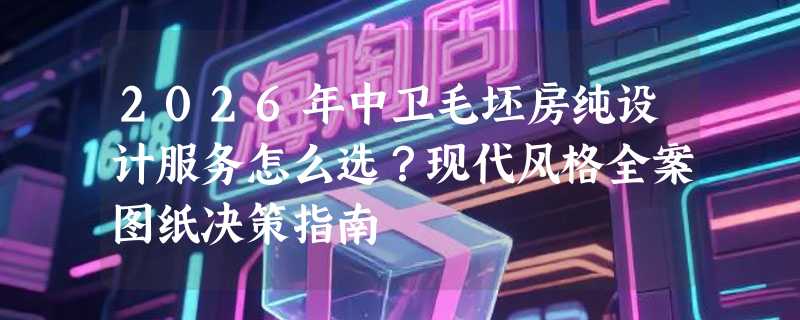 2026年中卫毛坯房纯设计服务怎么选？现代风格全案图纸决策指南