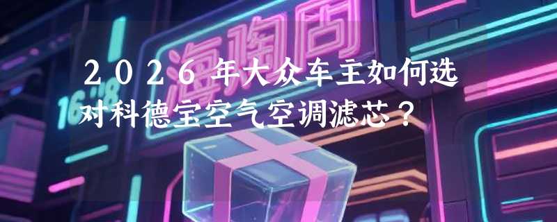2026年大众车主如何选对科德宝空气空调滤芯？