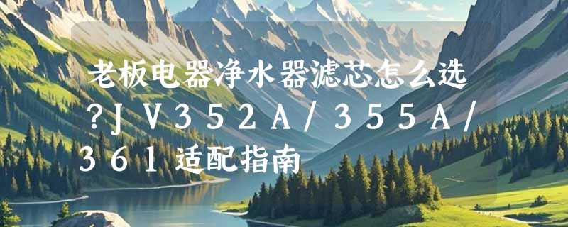 老板电器净水器滤芯怎么选？JV352A/355A/361适配指南