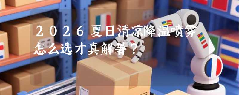 2026夏日清凉降温喷雾怎么选才真解暑？