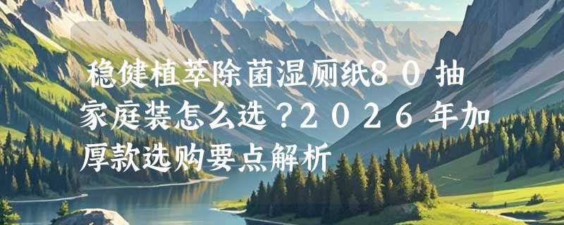 稳健植萃除菌湿厕纸80抽家庭装怎么选？2026年加厚款选购要点解析