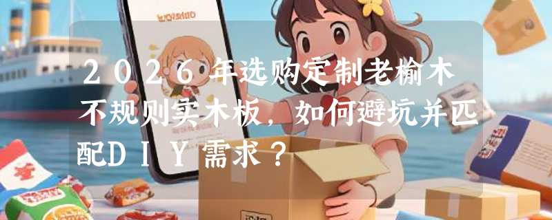 2026年选购定制老榆木不规则实木板，如何避坑并匹配DIY需求？
