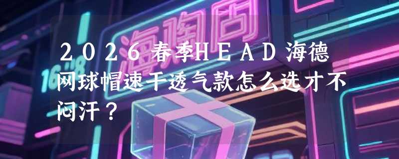 2026春季HEAD海德网球帽速干透气款怎么选才不闷汗？