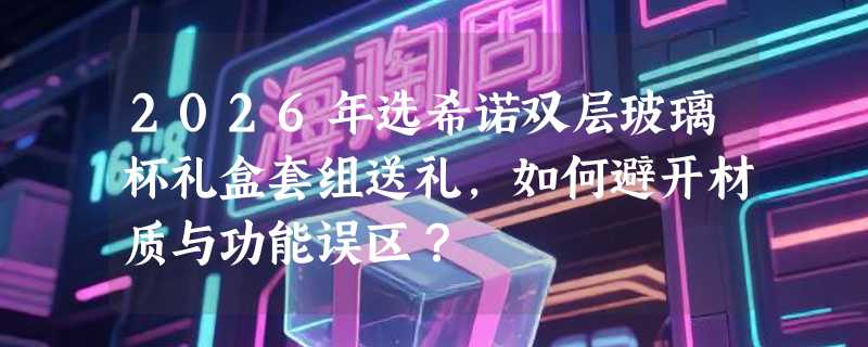 2026年选希诺双层玻璃杯礼盒套组送礼，如何避开材质与功能误区？