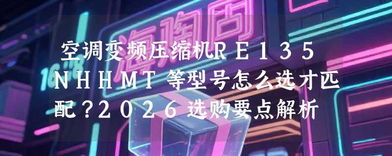 空调变频压缩机RE135NHHMT等型号怎么选才匹配？2026选购要点解析