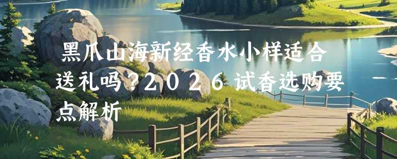 黑爪山海新经香水小样适合送礼吗？2026试香选购要点解析
