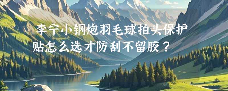 李宁小钢炮羽毛球拍头保护贴怎么选才防刮不留胶？