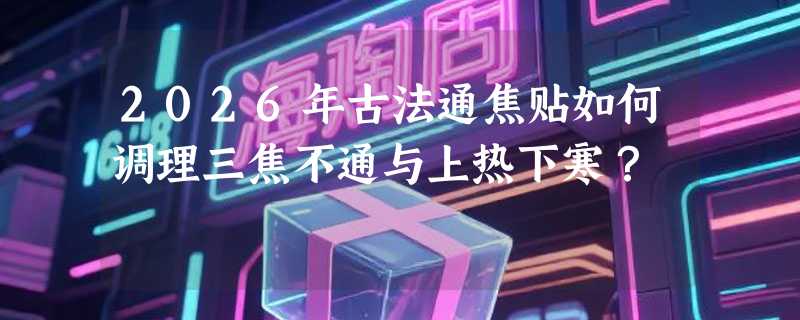 2026年古法通焦贴如何调理三焦不通与上热下寒？
