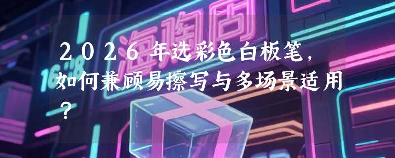 2026年选彩色白板笔，如何兼顾易擦写与多场景适用？